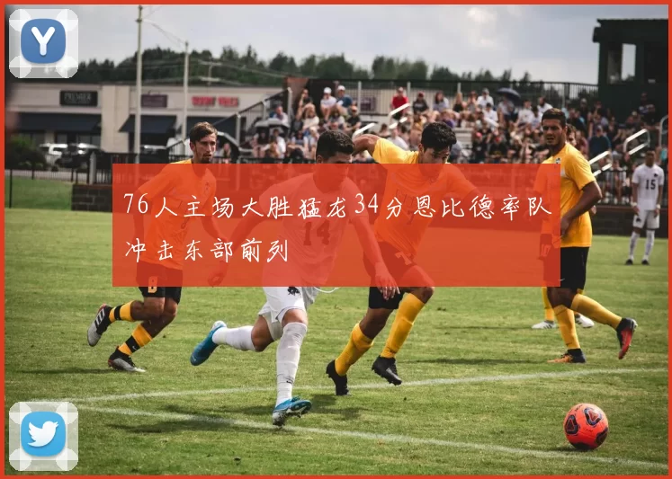 76人主场大胜猛龙34分恩比德率队冲击东部前列