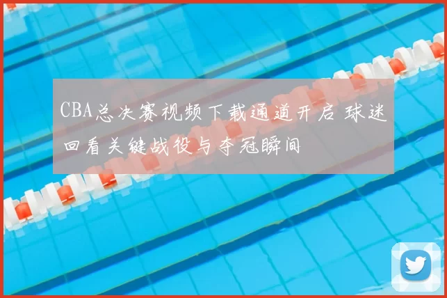 CBA总决赛视频下载通道开启 球迷回看关键战役与夺冠瞬间