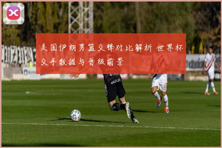美国伊朗男篮交锋对比解析 世界杯交手数据与晋级前景