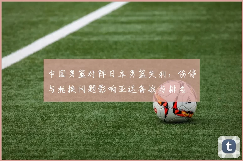 中国男篮对阵日本男篮失利,伤停与轮换问题影响亚运备战与排名