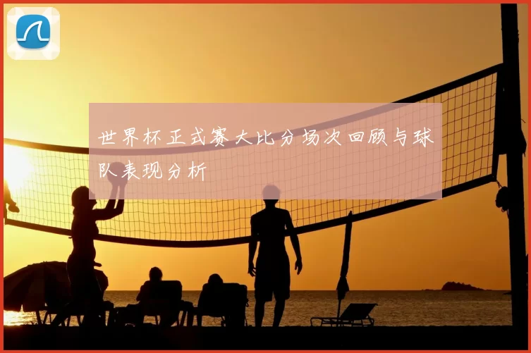 世界杯正式赛大比分场次回顾与球队表现分析