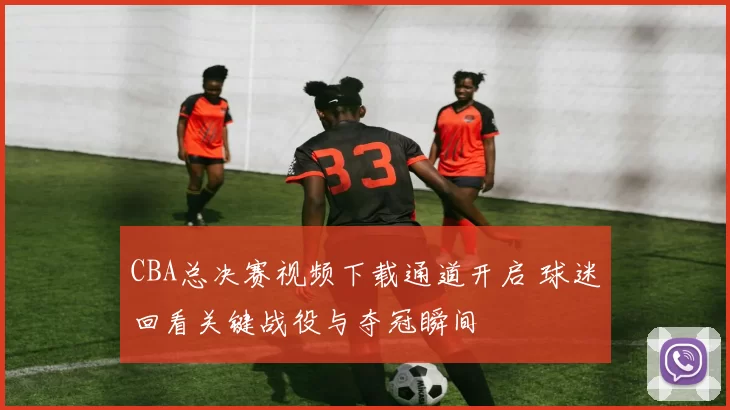 CBA总决赛视频下载通道开启 球迷回看关键战役与夺冠瞬间