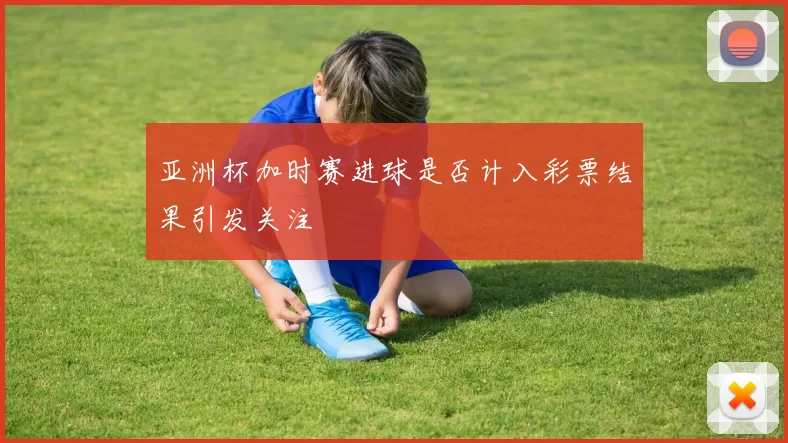 亚洲杯加时赛进球是否计入彩票结果引发关注