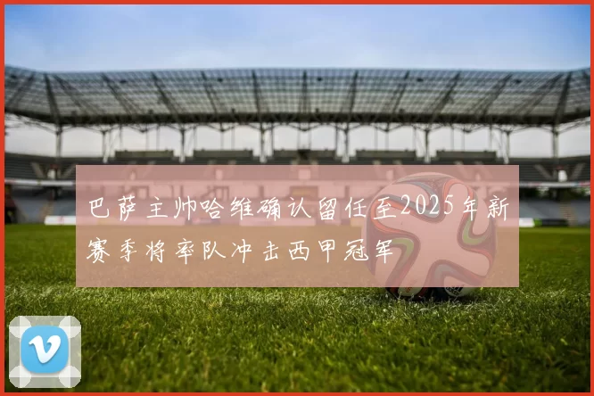 巴萨主帅哈维确认留任至2025年新赛季将率队冲击西甲冠军