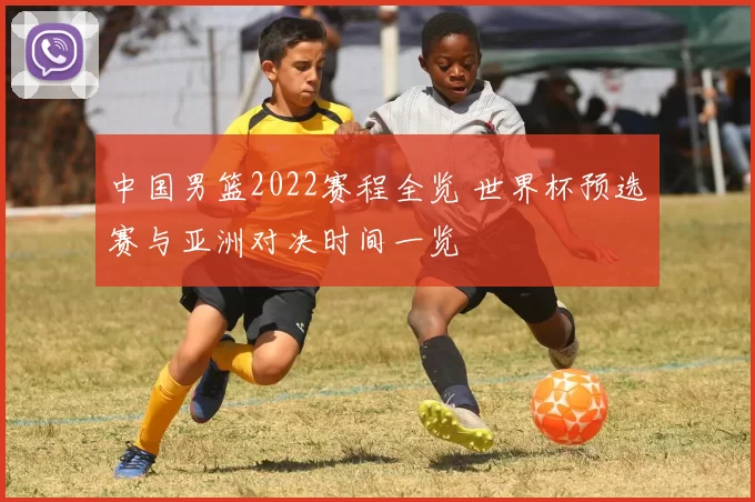 中国男篮2022赛程全览 世界杯预选赛与亚洲对决时间一览