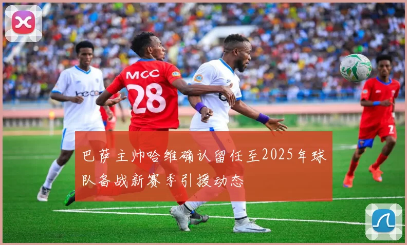 巴萨主帅哈维确认留任至2025年球队备战新赛季引援动态