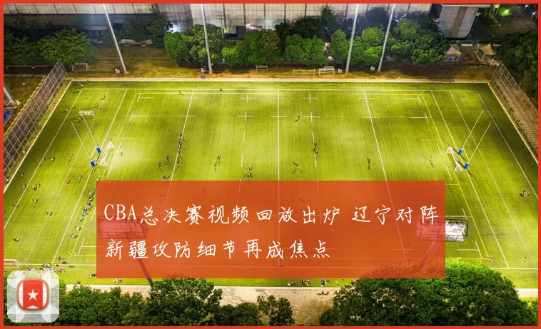 CBA总决赛视频回放出炉 辽宁对阵新疆攻防细节再成焦点