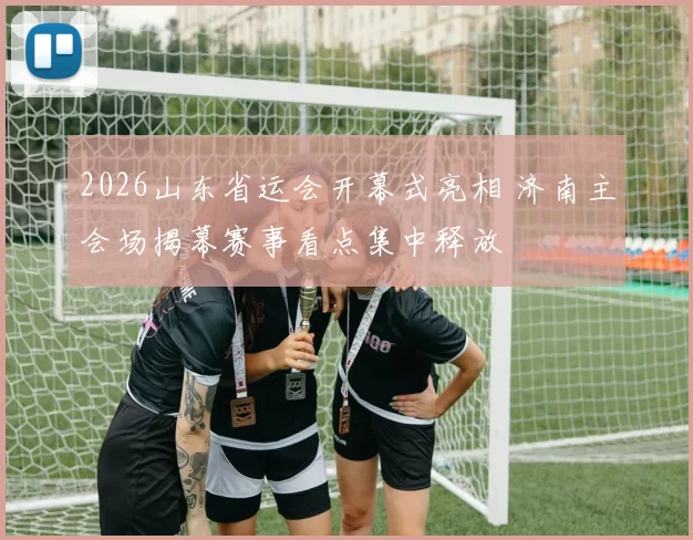 2026山东省运会开幕式亮相 济南主会场揭幕赛事看点集中释放