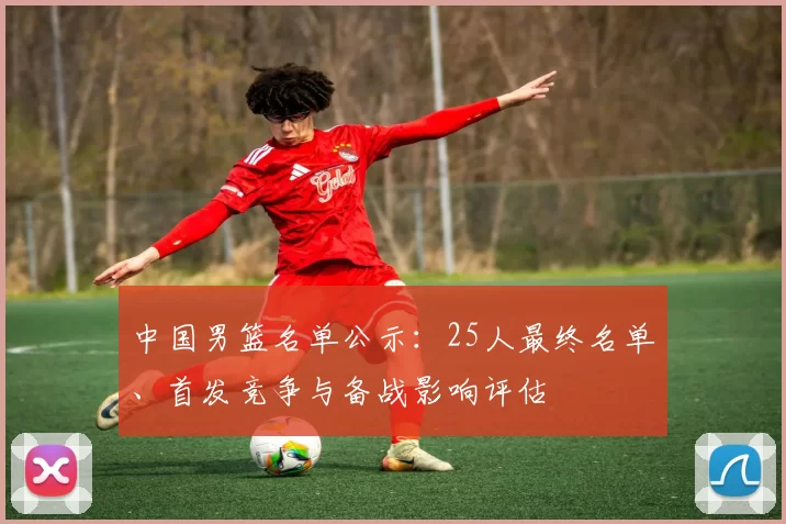 中国男篮名单公示：25人最终名单、首发竞争与备战影响评估