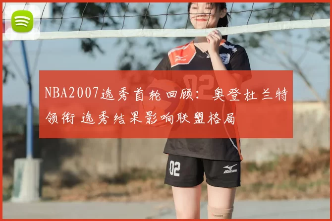 NBA2007选秀首轮回顾：奥登杜兰特领衔 选秀结果影响联盟格局