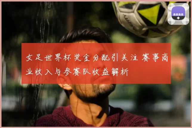 女足世界杯奖金分配引关注 赛事商业收入与参赛队收益解析