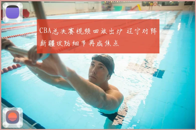 CBA总决赛视频回放出炉 辽宁对阵新疆攻防细节再成焦点