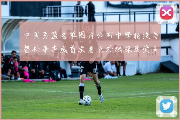 中国男篮名单图片公布中锋轮换与替补争夺成首发看点外线深度受关注