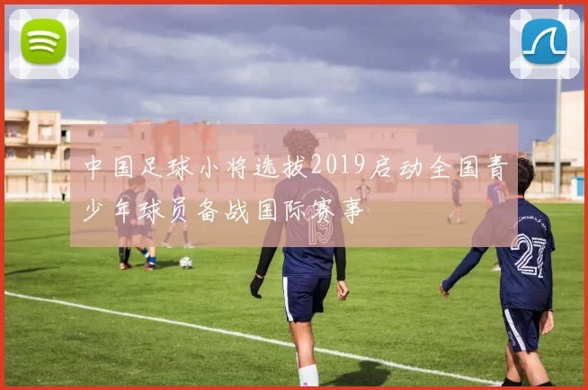 中国足球小将选拔2019启动全国青少年球员备战国际赛事