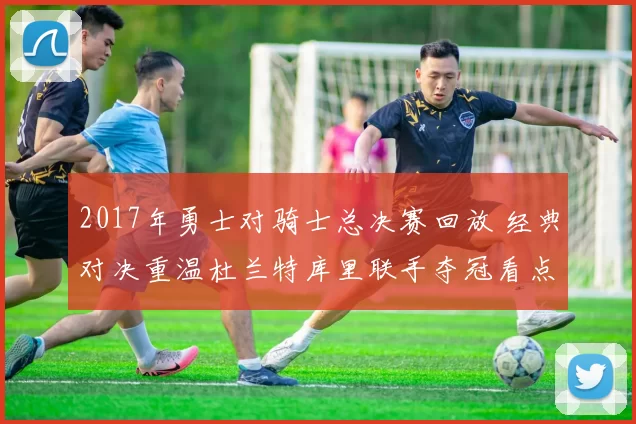 2017年勇士对骑士总决赛回放 经典对决重温杜兰特库里联手夺冠看点