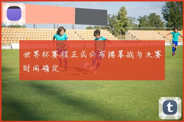 世界杯赛程正式公布揭幕战与决赛时间确定