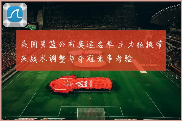 美国男篮公布奥运名单 主力轮换带来战术调整与夺冠竞争考验