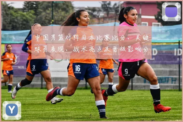中国男篮对阵日本比赛比分、关键球员表现、战术亮点及晋级影响分析