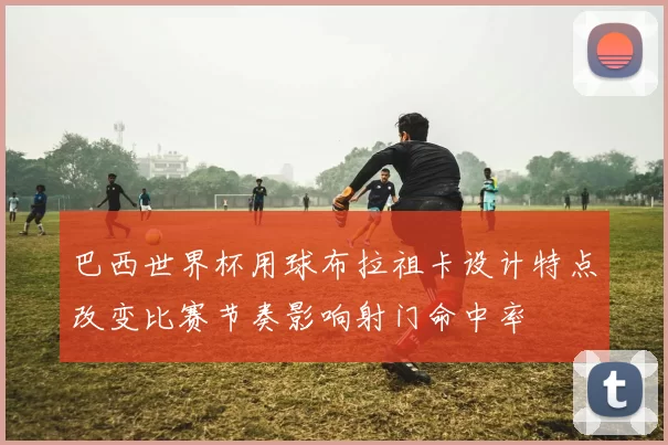 巴西世界杯用球布拉祖卡设计特点改变比赛节奏影响射门命中率