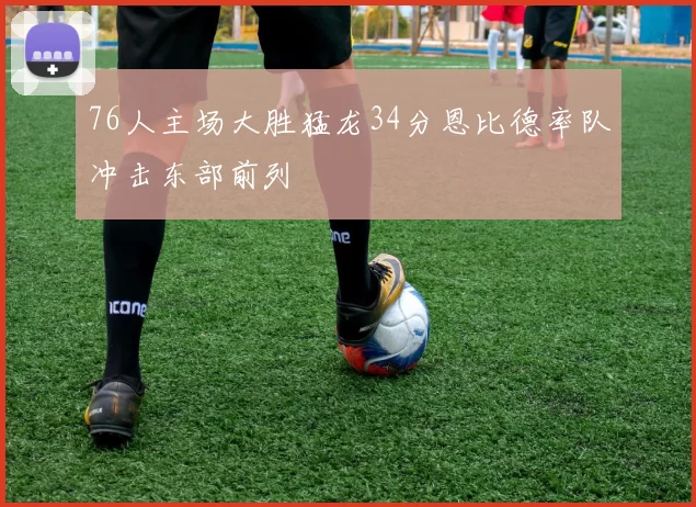 76人主场大胜猛龙34分恩比德率队冲击东部前列