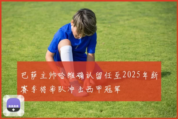 巴萨主帅哈维确认留任至2025年新赛季将率队冲击西甲冠军