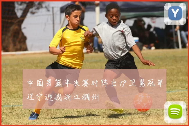 中国男篮半决赛对阵出炉卫冕冠军辽宁迎战浙江稠州