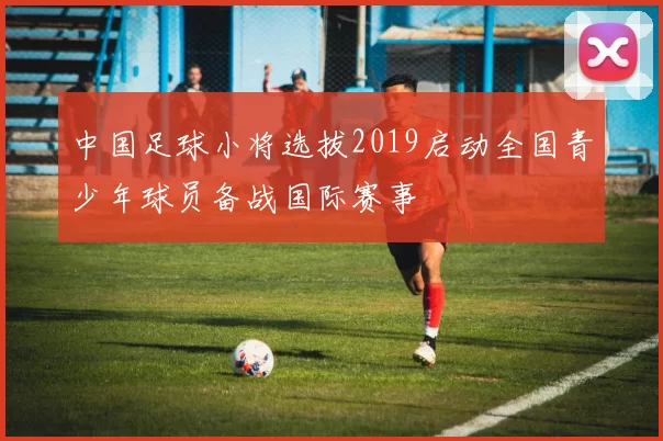 中国足球小将选拔2019启动全国青少年球员备战国际赛事