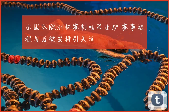 法国队欧洲杯赛制结果出炉 赛事进程与后续安排引关注