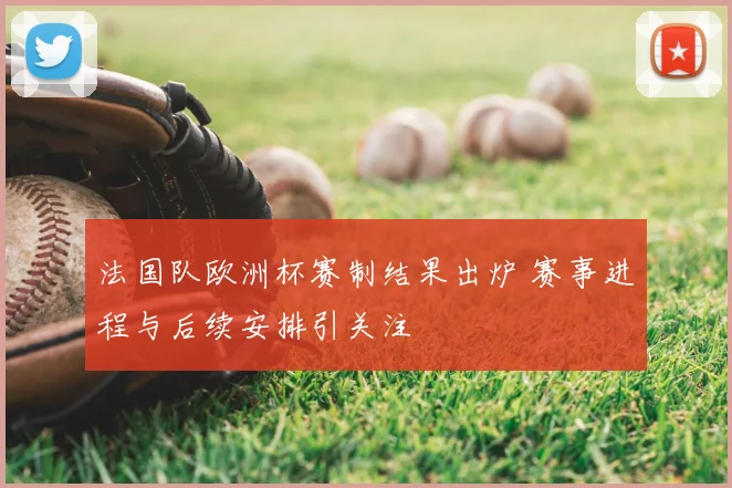 法国队欧洲杯赛制结果出炉 赛事进程与后续安排引关注