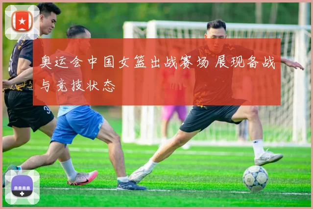 奥运会中国女篮出战赛场 展现备战与竞技状态