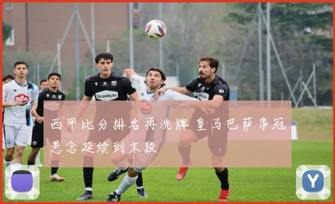 西甲比分排名再洗牌 皇马巴萨争冠悬念延续到末段