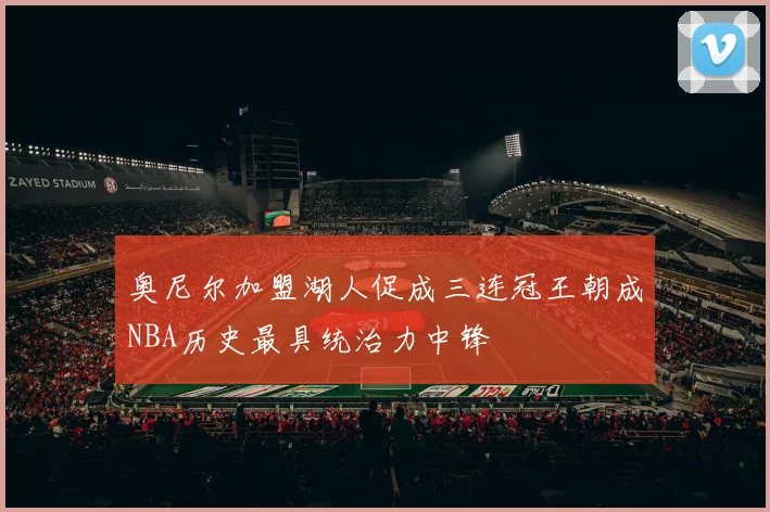 奥尼尔加盟湖人促成三连冠王朝成NBA历史最具统治力中锋